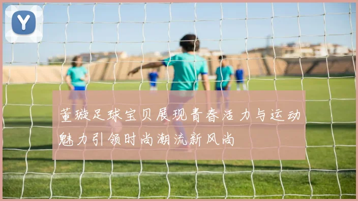 董璇足球宝贝展现青春活力与运动魅力引领时尚潮流新风尚