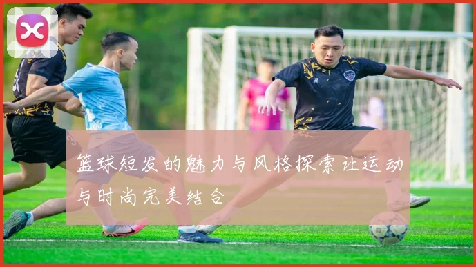 篮球短发的魅力与风格探索让运动与时尚完美结合