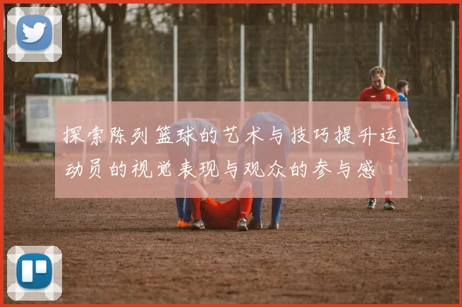 探索陈列篮球的艺术与技巧提升运动员的视觉表现与观众的参与感